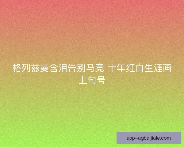 格列兹曼含泪告别马竞 十年红白生涯画上句号