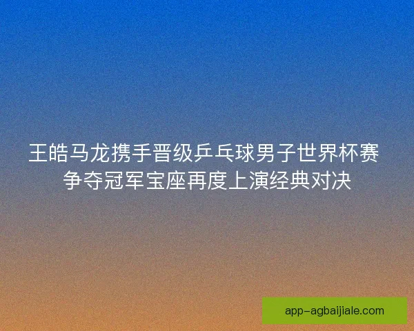 王皓马龙携手晋级乒乓球男子世界杯赛 争夺冠军宝座再度上演经典对决
